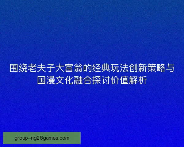 围绕老夫子大富翁的经典玩法创新策略与国漫文化融合探讨价值解析