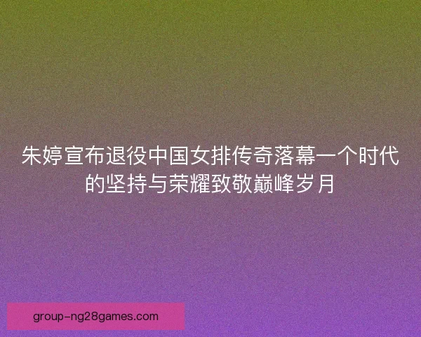 朱婷宣布退役中国女排传奇落幕一个时代的坚持与荣耀致敬巅峰岁月