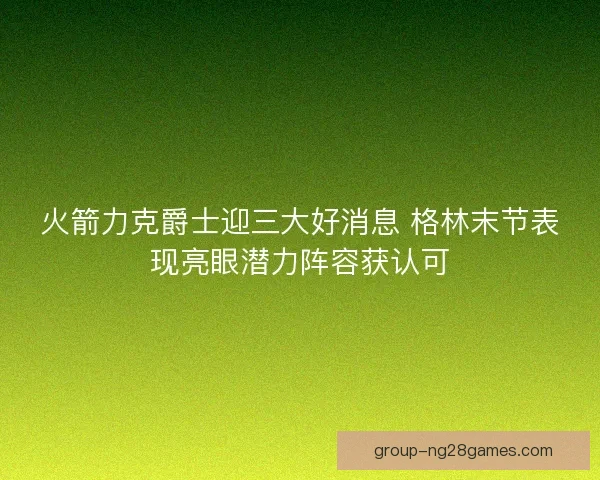 火箭力克爵士迎三大好消息 格林末节表现亮眼潜力阵容获认可