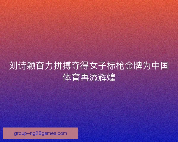 刘诗颖奋力拼搏夺得女子标枪金牌为中国体育再添辉煌