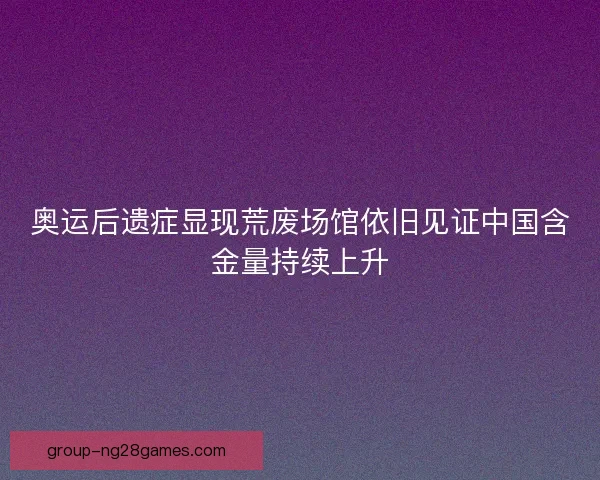 奥运后遗症显现荒废场馆依旧见证中国含金量持续上升
